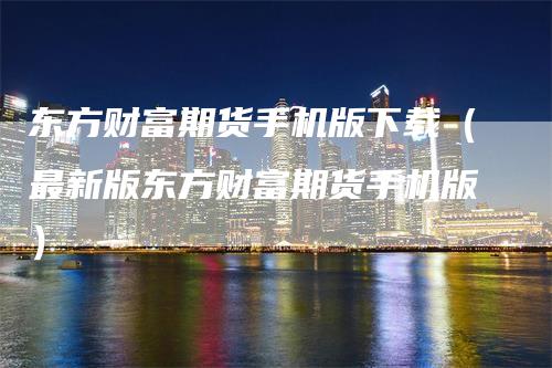 东方财富期货手机版下载（最新版东方财富期货手机版）
