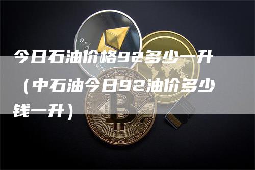 今日石油价格92多少一升（中石油今日92油价多少钱一升）