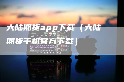 大陆期货app下载（大陆期货手机官方下载）