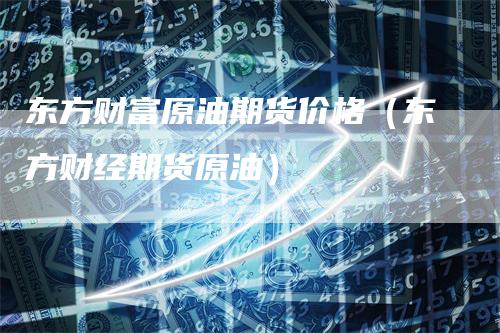 东方财富原油期货价格（东方财经期货原油）