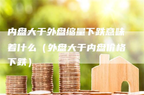 内盘大于外盘缩量下跌意味着什么（外盘大于内盘价格下跌）