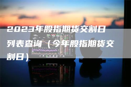 2023年股指期货交割日列表查询（今年股指期货交割日）