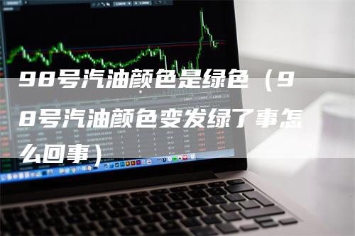 98号汽油颜色是绿色（98号汽油颜色变发绿了事怎么回事）
