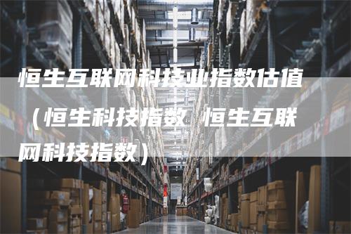 恒生互联网科技业指数估值（恒生科技指数 恒生互联网科技指数）