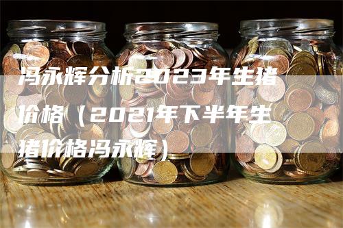 冯永辉分析2023年生猪价格（2021年下半年生猪价格冯永辉）