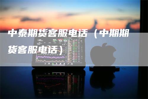 中泰期货客服电话（中期期货客服电话）