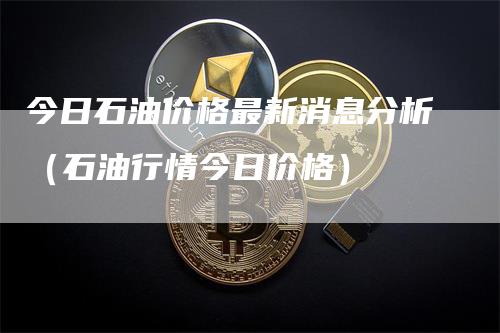 今日石油价格最新消息分析（石油行情今日价格）
