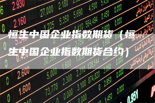 恒生中国企业指数期货（恒生中国企业指数期货合约）