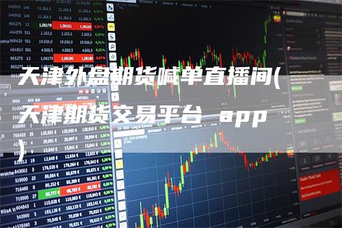 天津外盘期货喊单直播间(天津期货交易平台 app)