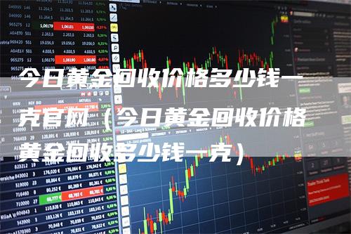 今日黄金回收价格多少钱一克官网（今日黄金回收价格黄金回收多少钱一克）