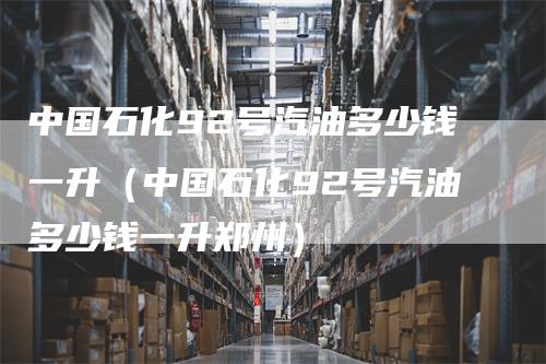 中国石化92号汽油多少钱一升（中国石化92号汽油多少钱一升郑州）