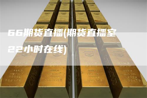 66期货直播(期货直播室22小时在线)