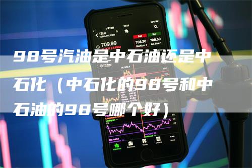 98号汽油是中石油还是中石化（中石化的98号和中石油的98号哪个好）
