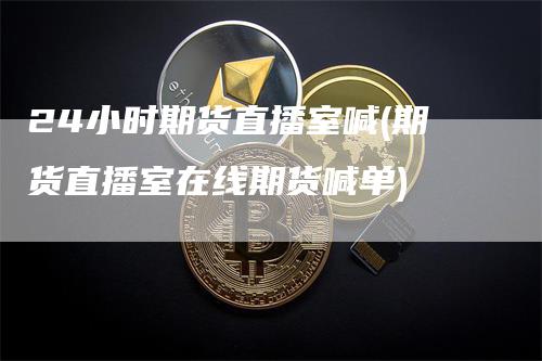 24小时期货直播室喊(期货直播室在线期货喊单)