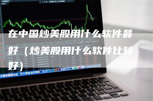 在中国炒美股用什么软件最好（炒美股用什么软件比较好）