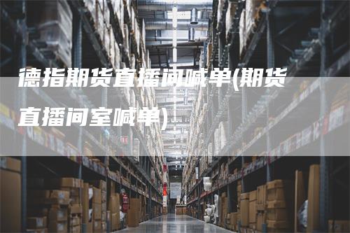 德指期货直播间喊单(期货直播间室喊单)
