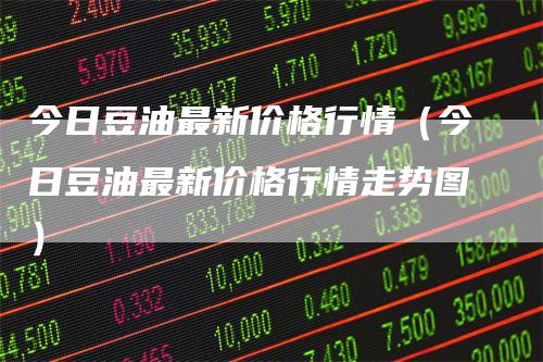 今日豆油最新价格行情（今日豆油最新价格行情走势图）