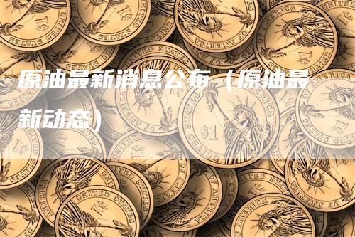 原油最新消息公布（原油最新动态）