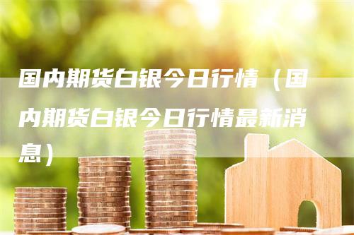 国内期货白银今日行情（国内期货白银今日行情最新消息）