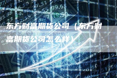 东方财富期货公司（东方财富期货公司怎么样）