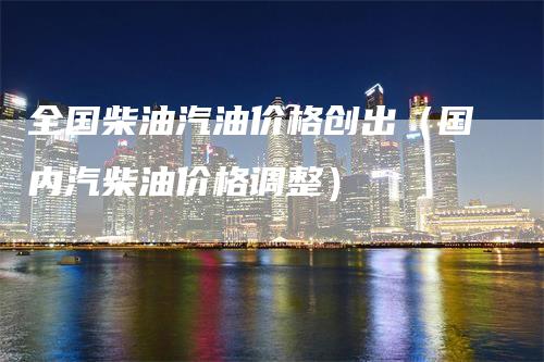 全国柴油汽油价格创出（国内汽柴油价格调整）