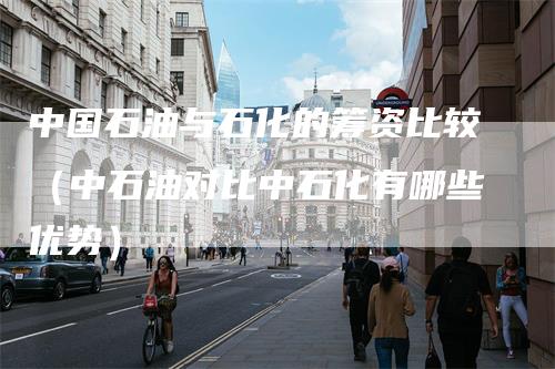 中国石油与石化的筹资比较（中石油对比中石化有哪些优势）