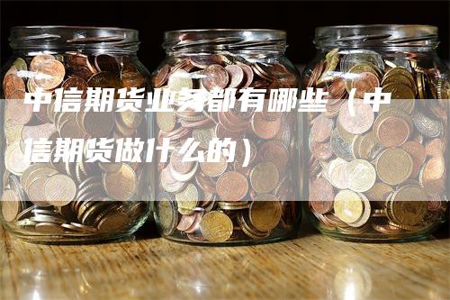 中信期货业务都有哪些（中信期货做什么的）