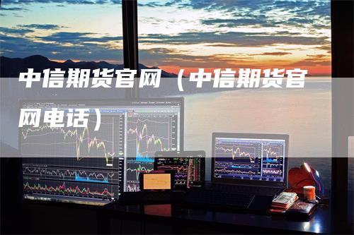 中信期货官网（中信期货官网电话）