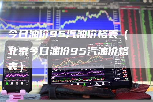 今日油价95汽油价格表（北京今日油价95汽油价格表）
