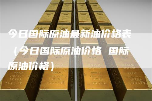 今日国际原油最新油价格表（今日国际原油价格 国际原油价格）