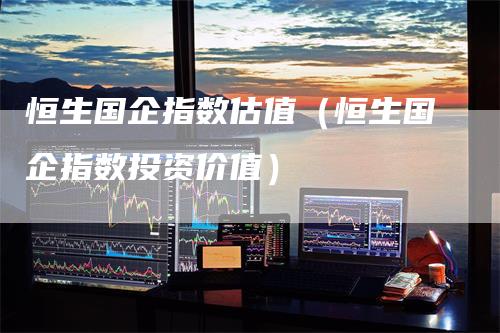 恒生国企指数估值（恒生国企指数投资价值）