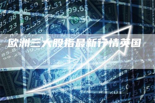 欧洲三大股指最新行情英国