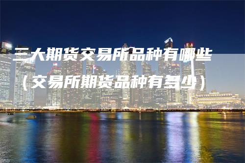 三大期货交易所品种有哪些（交易所期货品种有多少）
