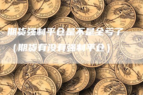 期货强制平仓是不是全亏了（期货有没有强制平仓）