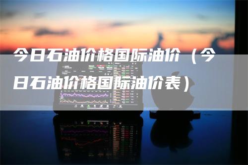 今日石油价格国际油价（今日石油价格国际油价表）