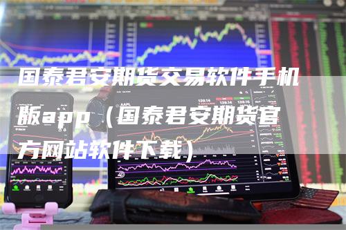国泰君安期货交易软件手机版app（国泰君安期货官方网站软件下载）