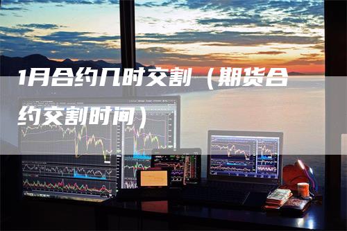 1月合约几时交割（期货合约交割时间）
