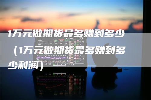 1万元做期货最多赚到多少（1万元做期货最多赚到多少利润）