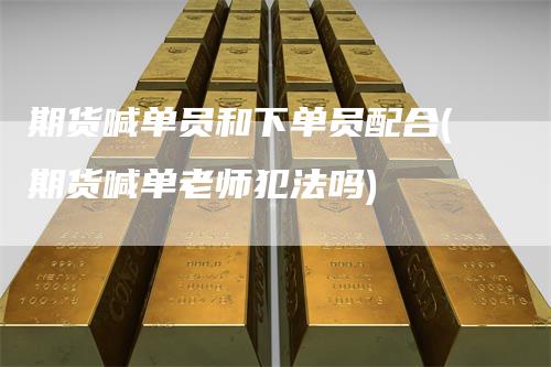 期货喊单员和下单员配合(期货喊单老师犯法吗)