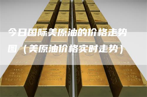 今日国际美原油的价格走势图（美原油价格实时走势）