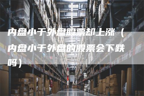 内盘小于外盘股票却上涨（内盘小于外盘的股票会下跌吗）