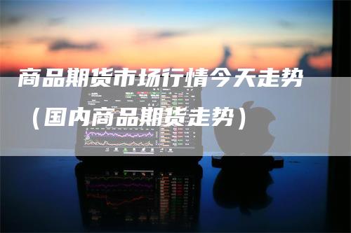 商品期货市场行情今天走势（国内商品期货走势）