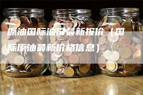 原油国际油价最新报价（国际原油最新价格信息）