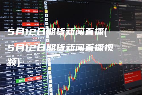 5月12日期货新闻直播(5月12日期货新闻直播视频)