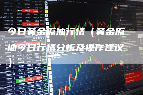 今日黄金原油行情（黄金原油今日行情分析及操作建议）