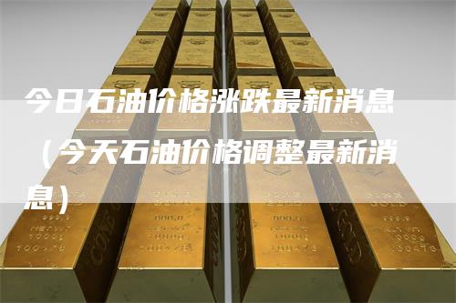 今日石油价格涨跌最新消息（今天石油价格调整最新消息）