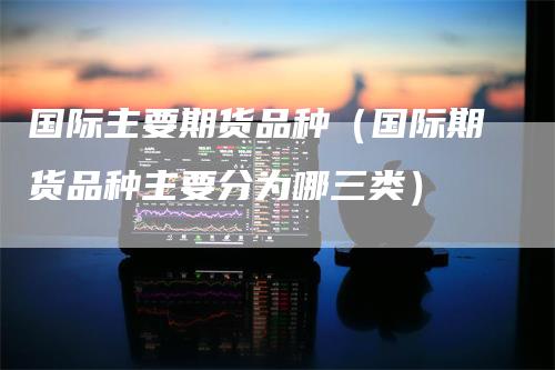 国际主要期货品种（国际期货品种主要分为哪三类）