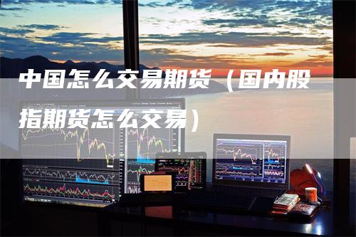 中国怎么交易期货（国内股指期货怎么交易）