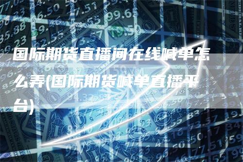 国际期货直播间在线喊单怎么弄(国际期货喊单直播平台)