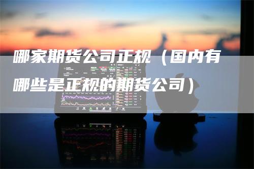 哪家期货公司正规（国内有哪些是正规的期货公司）